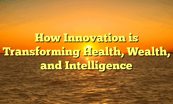 How Innovation is Transforming Health, Wealth, and Intelligence