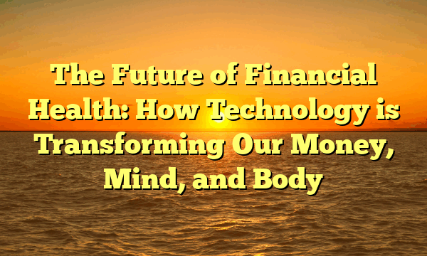 The Future of Financial Health: How Technology is Transforming Our Money, Mind, and Body