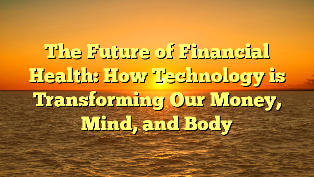 The Future of Financial Health: How Technology is Transforming Our Money, Mind, and Body