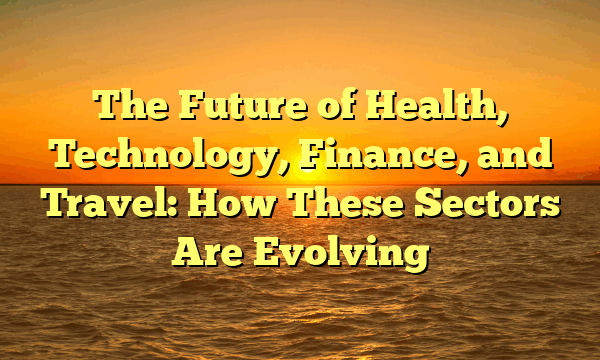 The Future of Health, Technology, Finance, and Travel: How These Sectors Are Evolving
