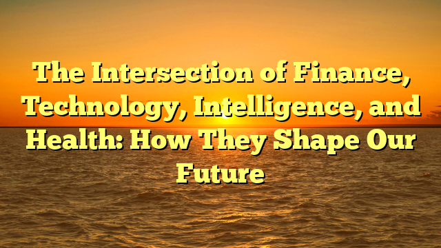 The Intersection of Finance, Technology, Intelligence, and Health: How They Shape Our Future