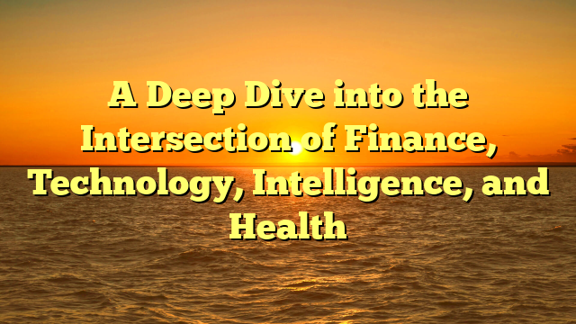 A Deep Dive into the Intersection of Finance, Technology, Intelligence, and Health A Deep Dive into the Intersection of Finance, Technology, Intelligence, and Health