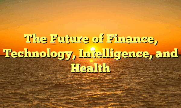 The Future of Finance, Technology, Intelligence, and Health The Future of Finance, Technology, Intelligence, and Health