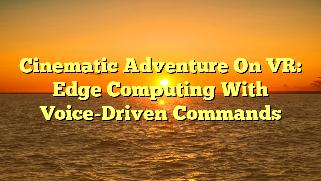 Cinematic Adventure On VR: Edge Computing With Voice-Driven Commands