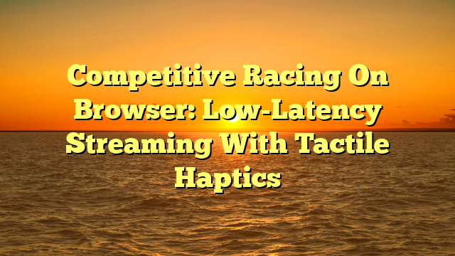 Competitive Racing On Browser: Low-Latency Streaming With Tactile Haptics