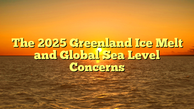 The 2025 Greenland Ice Melt and Global Sea Level Concerns