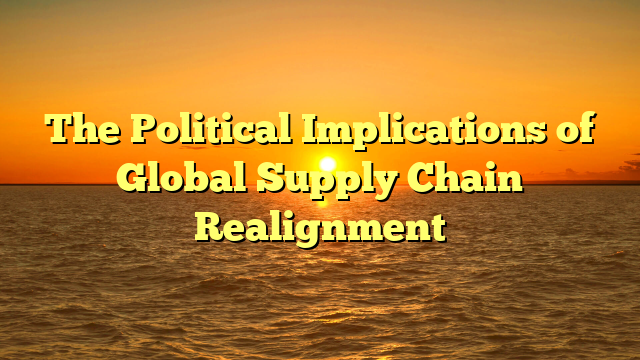 The Political Implications of Global Supply Chain Realignment