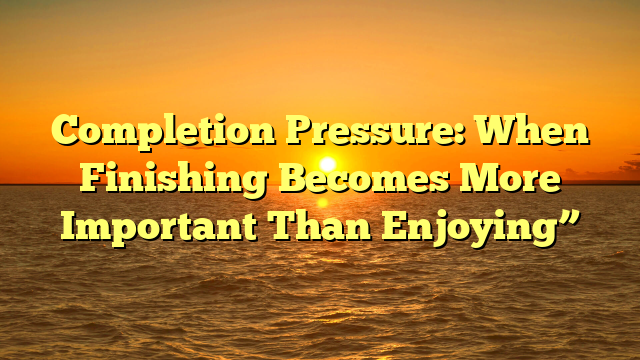 Completion Pressure: When Finishing Becomes More Important Than Enjoying”