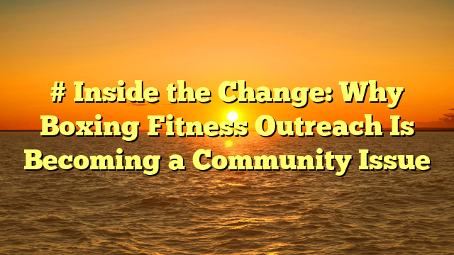 # Inside the Change: Why Boxing Fitness Outreach Is Becoming a Community Issue