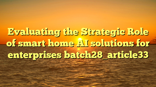 Evaluating the Strategic Role of smart home AI solutions for enterprises batch28_article33