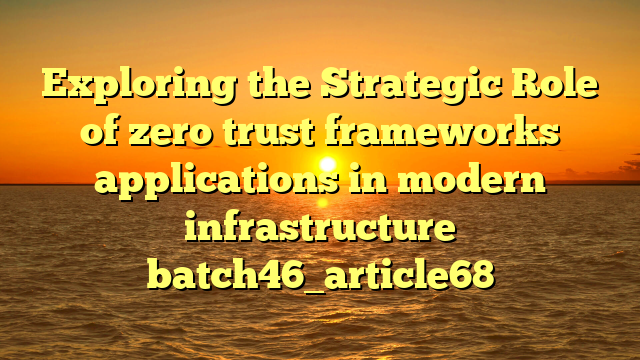Exploring the Strategic Role of zero trust frameworks applications in modern infrastructure batch46_article68